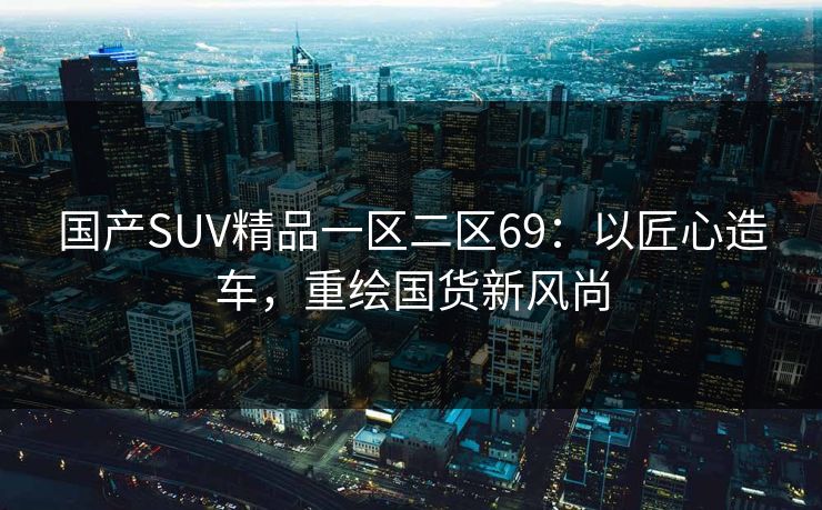 国产SUV精品一区二区69：以匠心造车，重绘国货新风尚