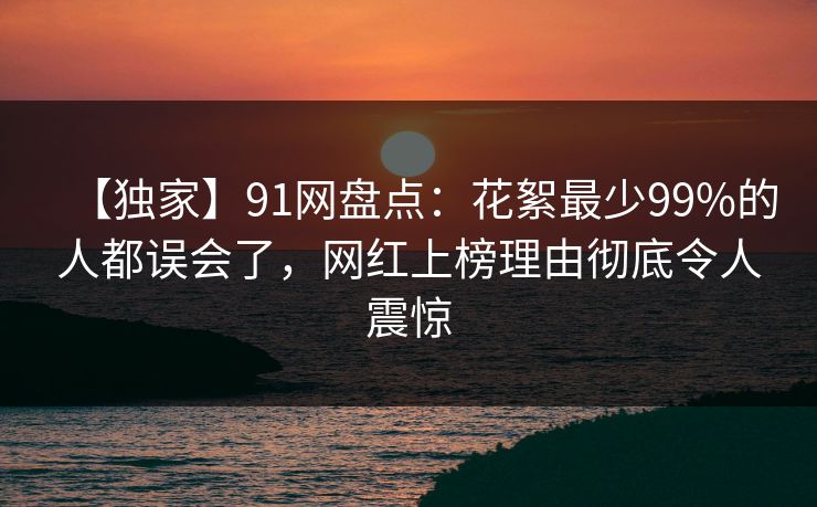 【独家】91网盘点：花絮最少99%的人都误会了，网红上榜理由彻底令人震惊
