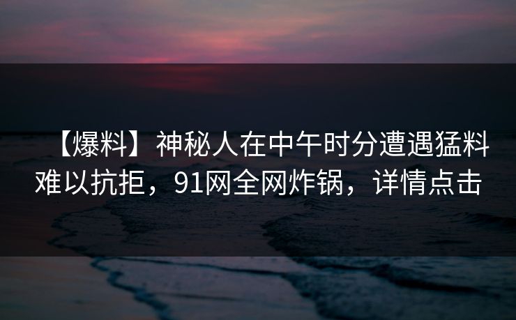【爆料】神秘人在中午时分遭遇猛料难以抗拒,91网全网炸锅,详情点击 【爆料】神秘人在中午时分遭遇猛料难以抗拒,91网全网炸锅,详情点击