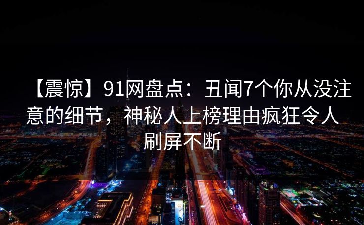 【震惊】91网盘点：丑闻7个你从没注意的细节，神秘人上榜理由疯狂令人刷屏不断