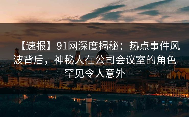【速报】91网深度揭秘：热点事件风波背后，神秘人在公司会议室的角色罕见令人意外