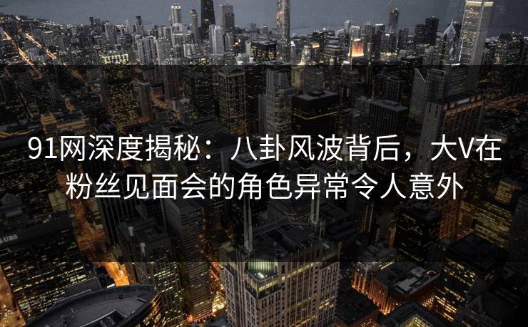91网深度揭秘：八卦风波背后，大V在粉丝见面会的角色异常令人意外