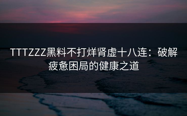 TTTZZZ黑料不打烊肾虚十八连：破解疲惫困局的健康之道