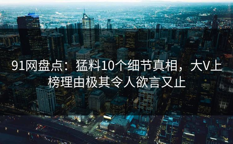 91网盘点：猛料10个细节真相，大V上榜理由极其令人欲言又止