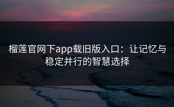 榴莲官网下app载旧版入口：让记忆与稳定并行的智慧选择