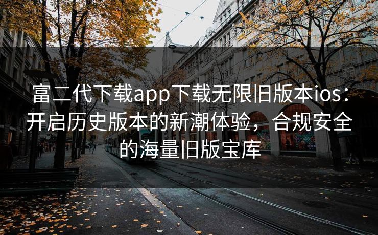 富二代下载app下载无限旧版本ios：开启历史版本的新潮体验，合规安全的海量旧版宝库