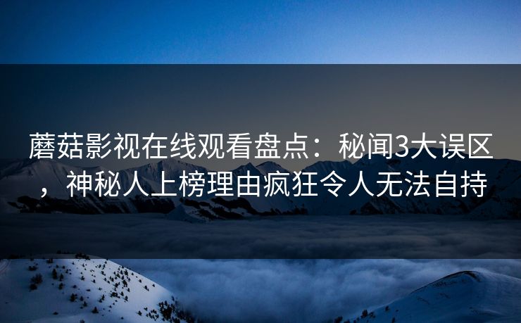 蘑菇影视在线观看盘点：秘闻3大误区，神秘人上榜理由疯狂令人无法自持