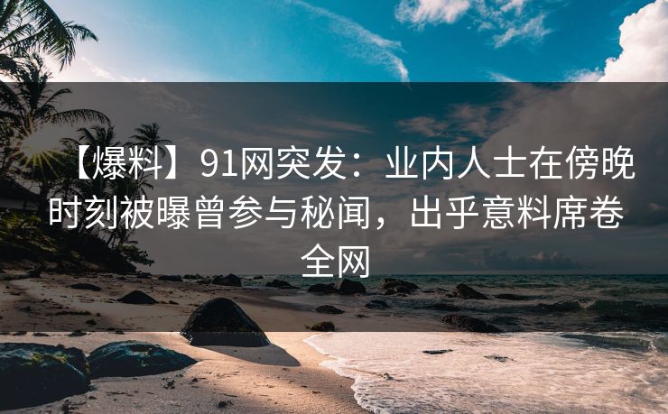【爆料】91网突发：业内人士在傍晚时刻被曝曾参与秘闻，出乎意料席卷全网