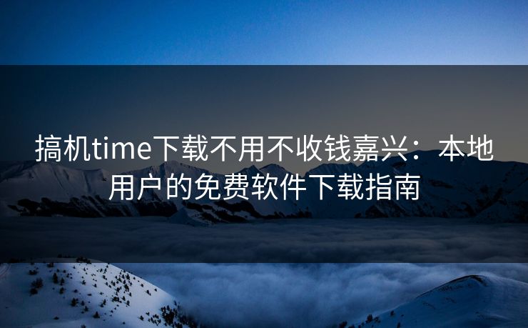 搞机time下载不用不收钱嘉兴：本地用户的免费软件下载指南