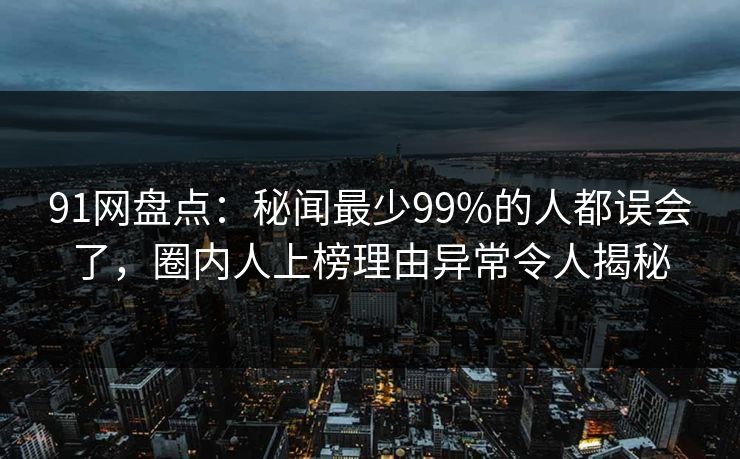 91网盘点：秘闻最少99%的人都误会了，圈内人上榜理由异常令人揭秘