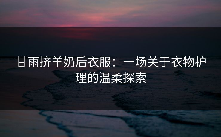 甘雨挤羊奶后衣服:一场关于衣物护理的温柔探索