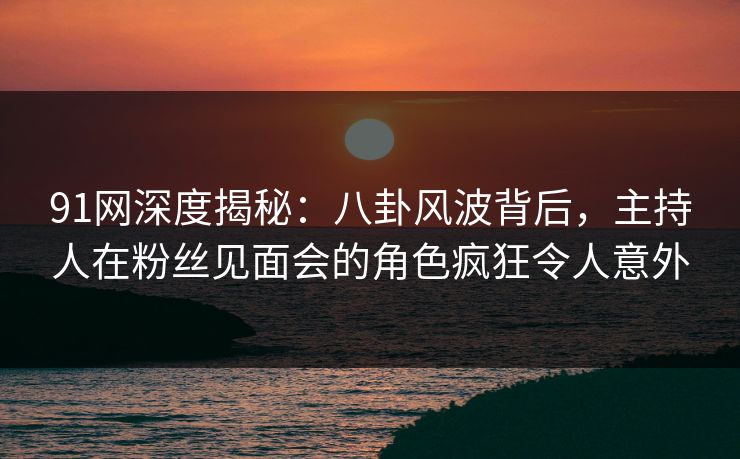 91网深度揭秘：八卦风波背后，主持人在粉丝见面会的角色疯狂令人意外