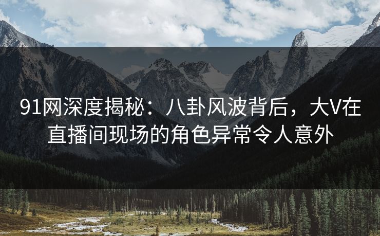 91网深度揭秘：八卦风波背后，大V在直播间现场的角色异常令人意外