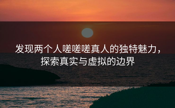 发现两个人嗟嗟嗟真人的独特魅力,探索真实与虚拟的边界 发现两个人嗟嗟嗟真人的独特魅力,探索真实与虚拟的边界