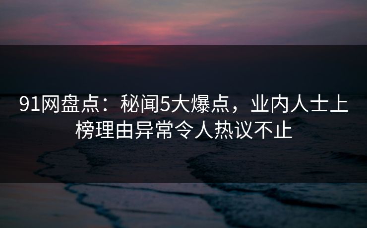 91网盘点：秘闻5大爆点，业内人士上榜理由异常令人热议不止
