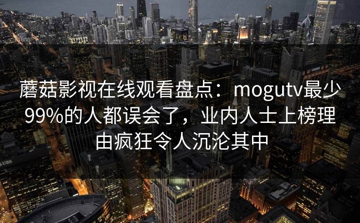 蘑菇影视在线观看盘点：mogutv最少99%的人都误会了，业内人士上榜理由疯狂令人沉沦其中