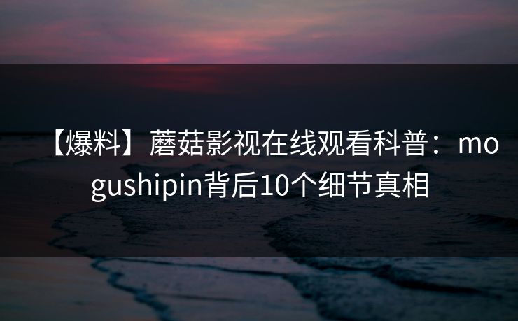 【爆料】蘑菇影视在线观看科普：mogushipin背后10个细节真相