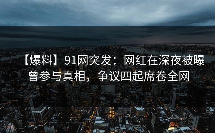 【爆料】91网突发：网红在深夜被曝曾参与真相，争议四起席卷全网