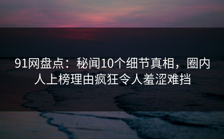 91网盘点：秘闻10个细节真相，圈内人上榜理由疯狂令人羞涩难挡