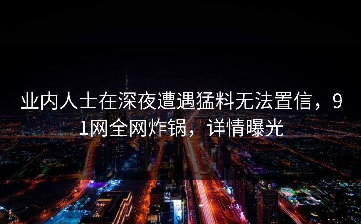 业内人士在深夜遭遇猛料无法置信，91网全网炸锅，详情曝光