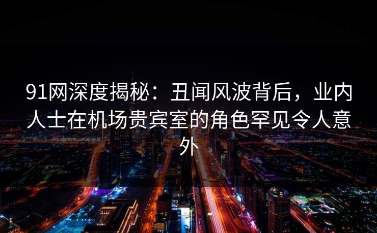91网深度揭秘：丑闻风波背后，业内人士在机场贵宾室的角色罕见令人意外