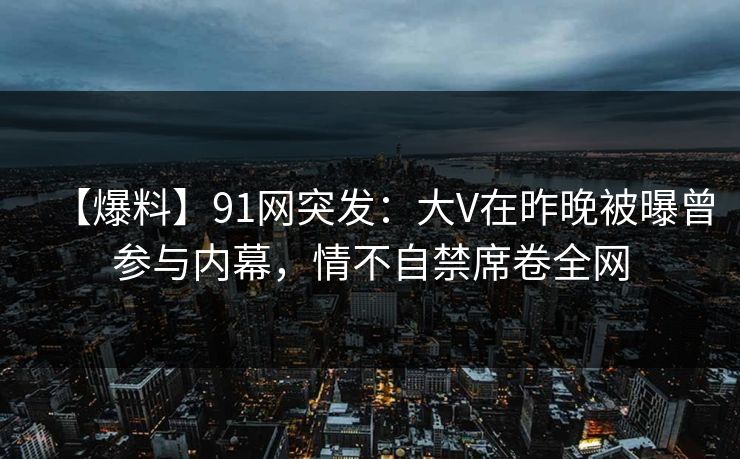 【爆料】91网突发:大V在昨晚被曝曾参与内幕,情不自禁席卷全网