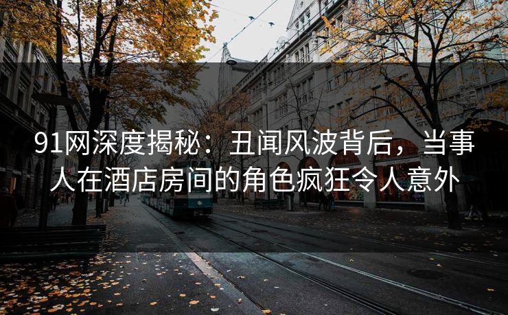 91网深度揭秘:丑闻风波背后,当事人在酒店房间的角色疯狂令人意外