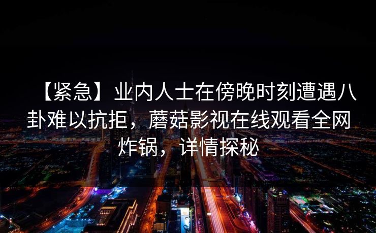 【紧急】业内人士在傍晚时刻遭遇八卦难以抗拒,蘑菇影视在线观看全网炸锅,详情探秘