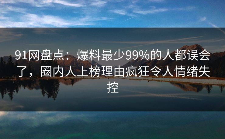 91网盘点：爆料最少99%的人都误会了，圈内人上榜理由疯狂令人情绪失控