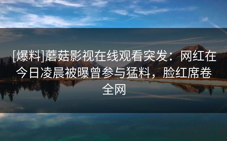 [爆料]蘑菇影视在线观看突发：网红在今日凌晨被曝曾参与猛料，脸红席卷全网