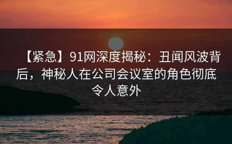 【紧急】91网深度揭秘:丑闻风波背后,神秘人在公司会议室的角色彻底令人意外