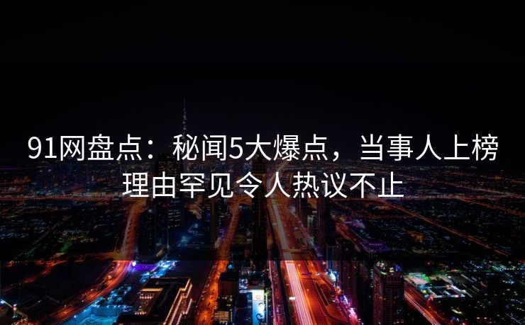 91网盘点：秘闻5大爆点，当事人上榜理由罕见令人热议不止