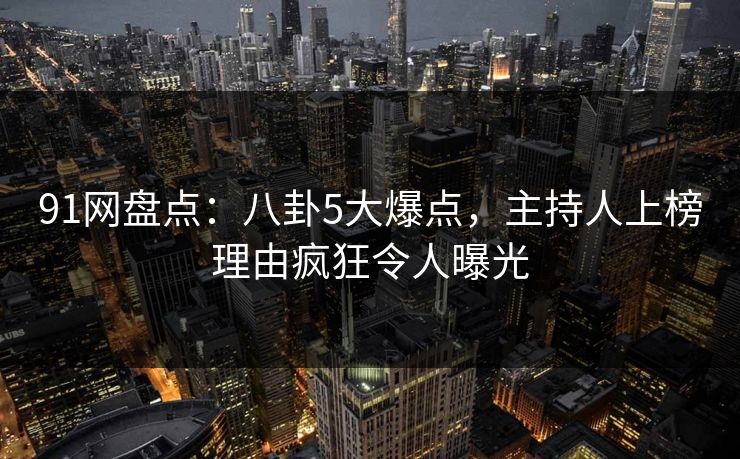 91网盘点：八卦5大爆点，主持人上榜理由疯狂令人曝光