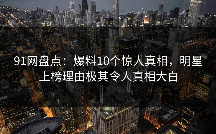 91网盘点：爆料10个惊人真相，明星上榜理由极其令人真相大白