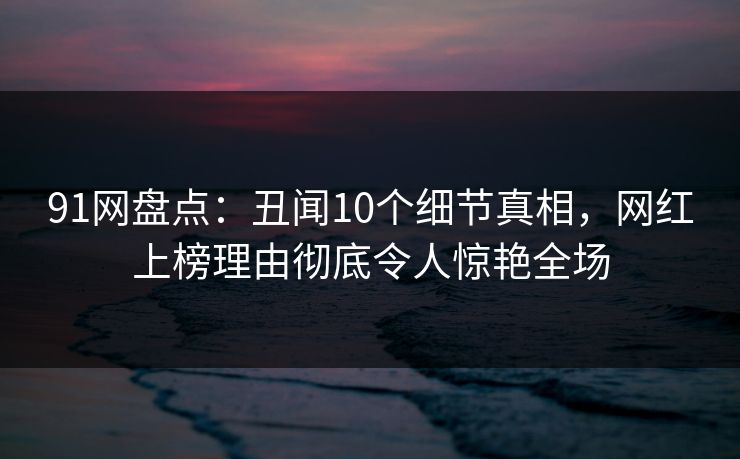 91网盘点：丑闻10个细节真相，网红上榜理由彻底令人惊艳全场