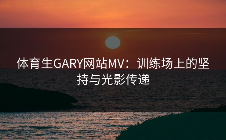 体育生GARY网站MV：训练场上的坚持与光影传递