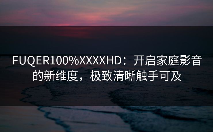 FUQER100%XXXXHD：开启家庭影音的新维度，极致清晰触手可及