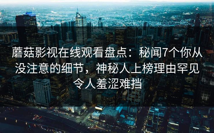 蘑菇影视在线观看盘点：秘闻7个你从没注意的细节，神秘人上榜理由罕见令人羞涩难挡