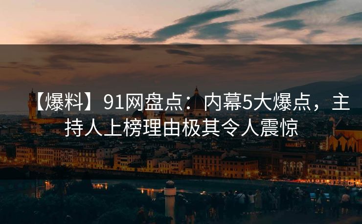 【爆料】91网盘点：内幕5大爆点，主持人上榜理由极其令人震惊