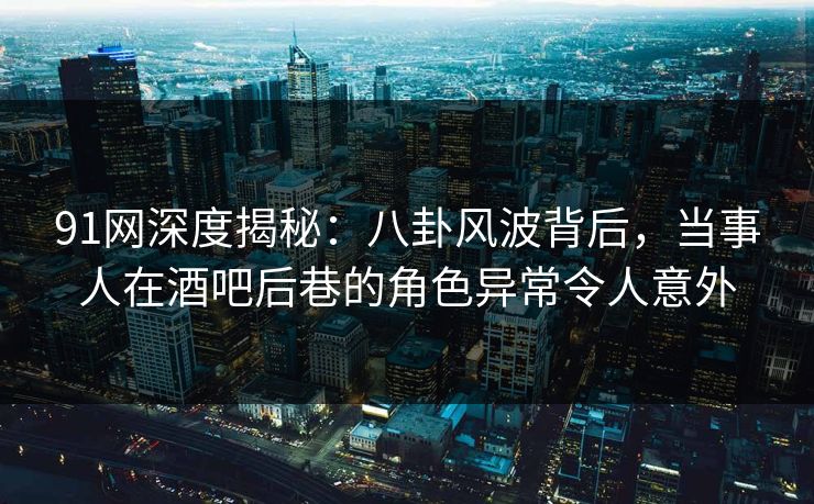 91网深度揭秘：八卦风波背后，当事人在酒吧后巷的角色异常令人意外