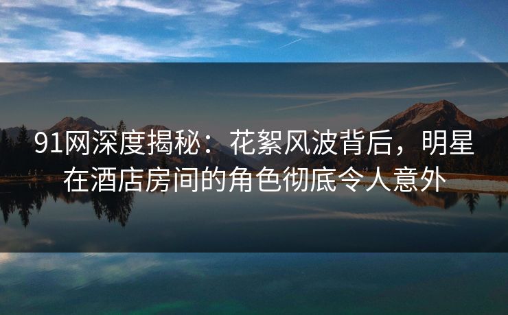 91网深度揭秘：花絮风波背后，明星在酒店房间的角色彻底令人意外