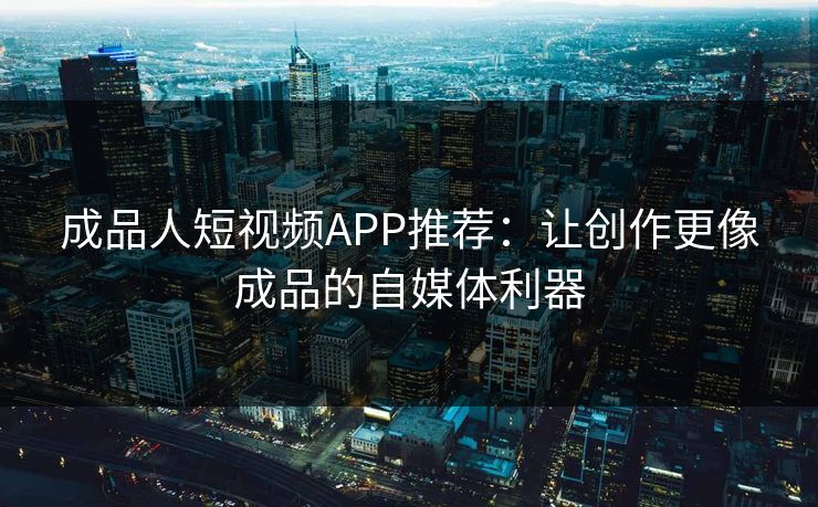 成品人短视频APP推荐：让创作更像成品的自媒体利器