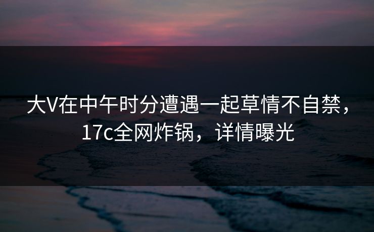 大V在中午时分遭遇一起草情不自禁，17c全网炸锅，详情曝光