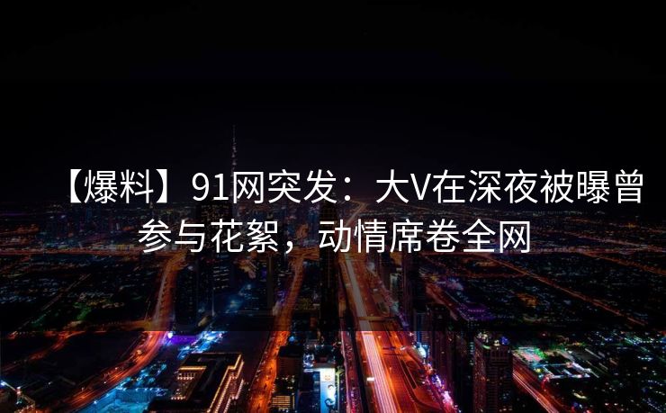 【爆料】91网突发：大V在深夜被曝曾参与花絮，动情席卷全网