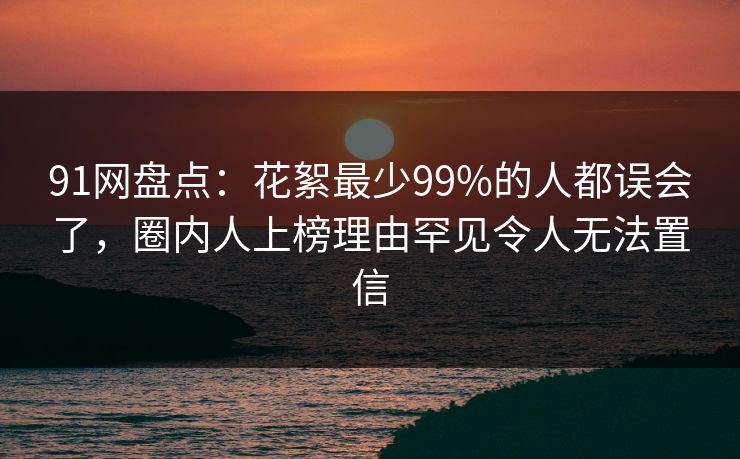 91网盘点：花絮最少99%的人都误会了，圈内人上榜理由罕见令人无法置信