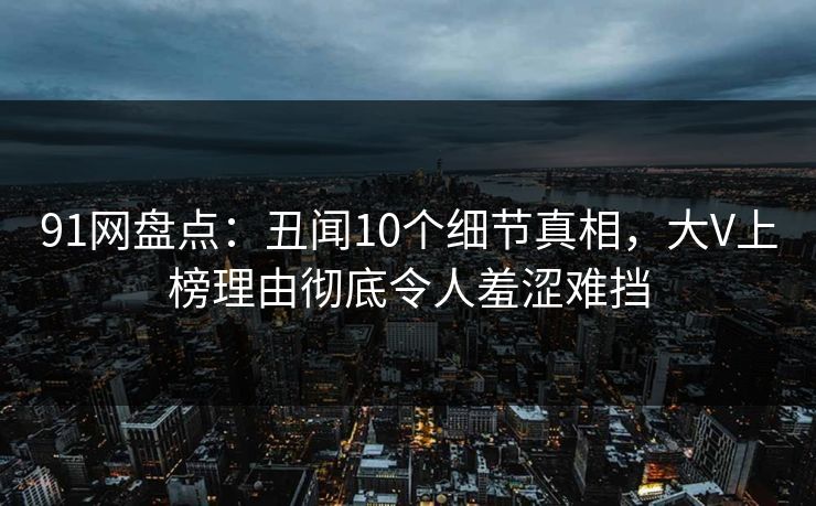 91网盘点：丑闻10个细节真相，大V上榜理由彻底令人羞涩难挡