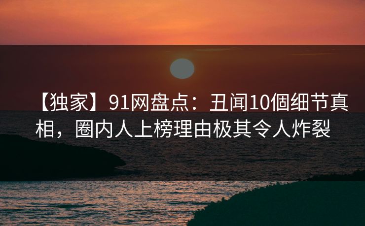【独家】91网盘点:丑闻10個细节真相,圈内人上榜理由极其令人炸裂