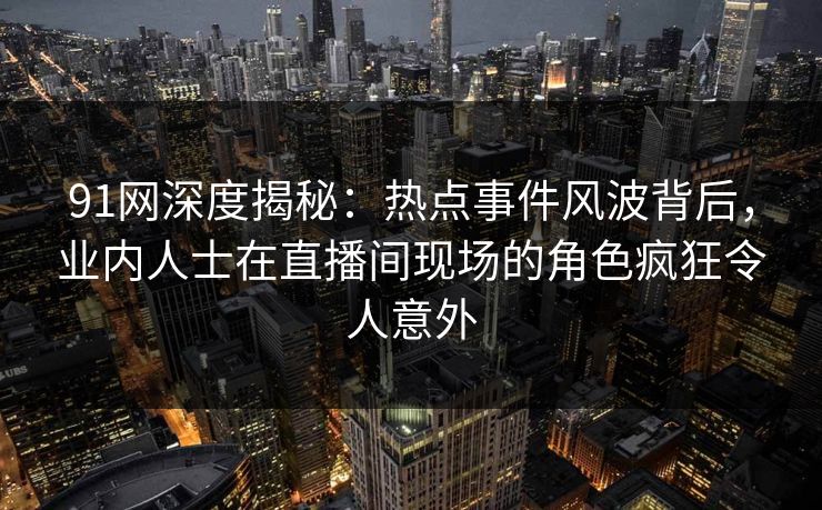 91网深度揭秘：热点事件风波背后，业内人士在直播间现场的角色疯狂令人意外