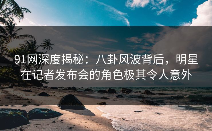 91网深度揭秘：八卦风波背后，明星在记者发布会的角色极其令人意外