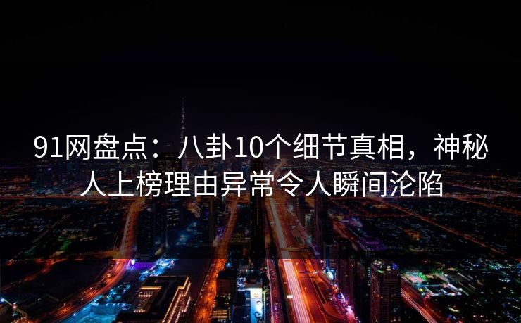 91网盘点：八卦10个细节真相，神秘人上榜理由异常令人瞬间沦陷